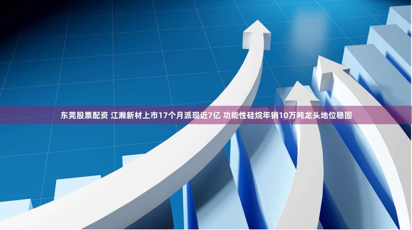 东莞股票配资 江瀚新材上市17个月派现近7亿 功能性硅烷年销10万吨龙头地位稳固