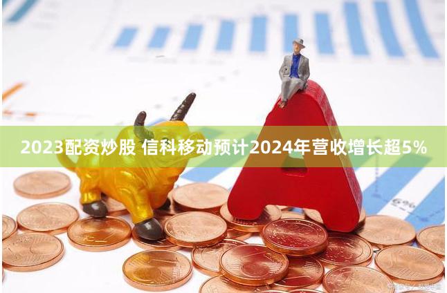 2023配资炒股 信科移动预计2024年营收增长超5%