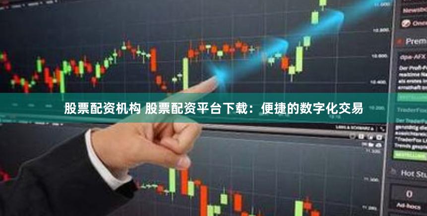 股票配资机构 股票配资平台下载：便捷的数字化交易