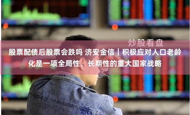 股票配债后股票会跌吗 济安金信｜积极应对人口老龄化是一项全局性、长期性的重大国家战略