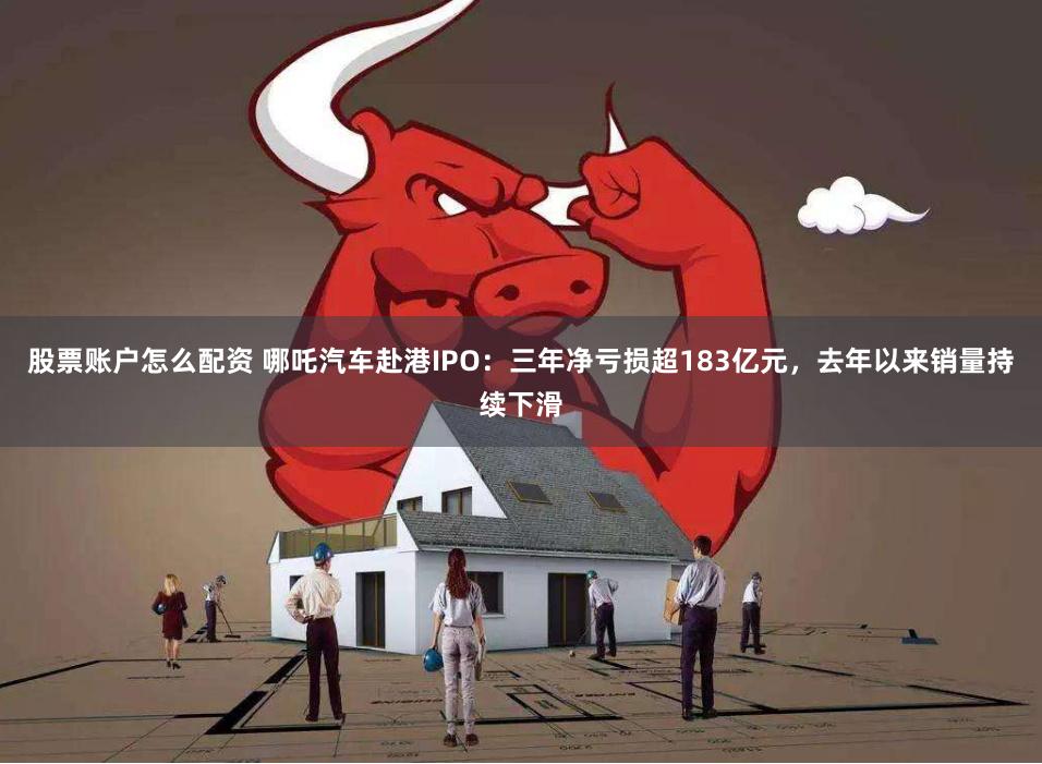 股票账户怎么配资 哪吒汽车赴港IPO：三年净亏损超183亿元，去年以来销量持续下滑