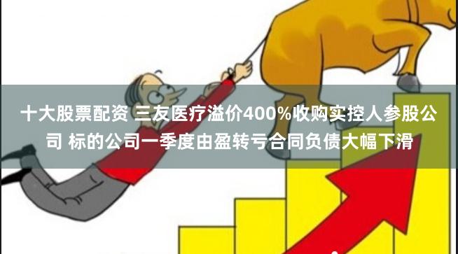 十大股票配资 三友医疗溢价400%收购实控人参股公司 标的公司一季度由盈转亏合同负债大幅下滑