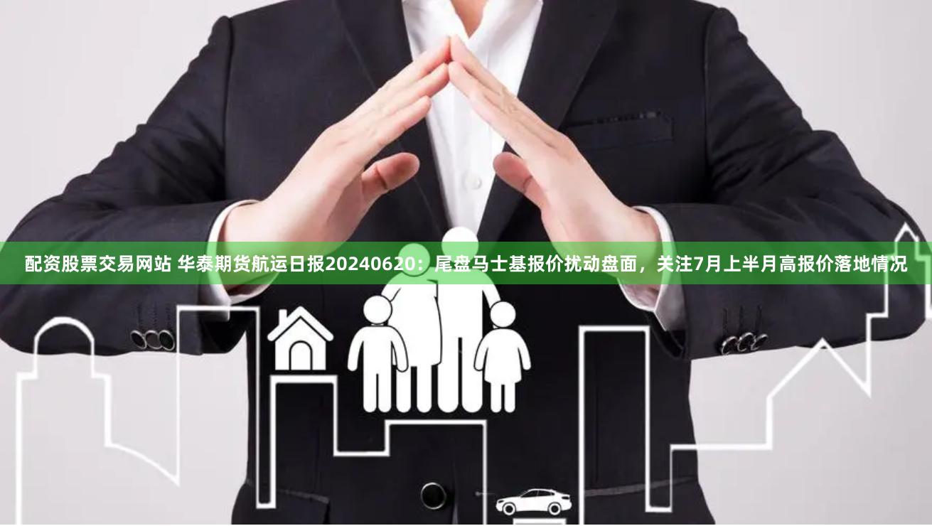 配资股票交易网站 华泰期货航运日报20240620：尾盘马士基报价扰动盘面，关注7月上半月高报价落地情况