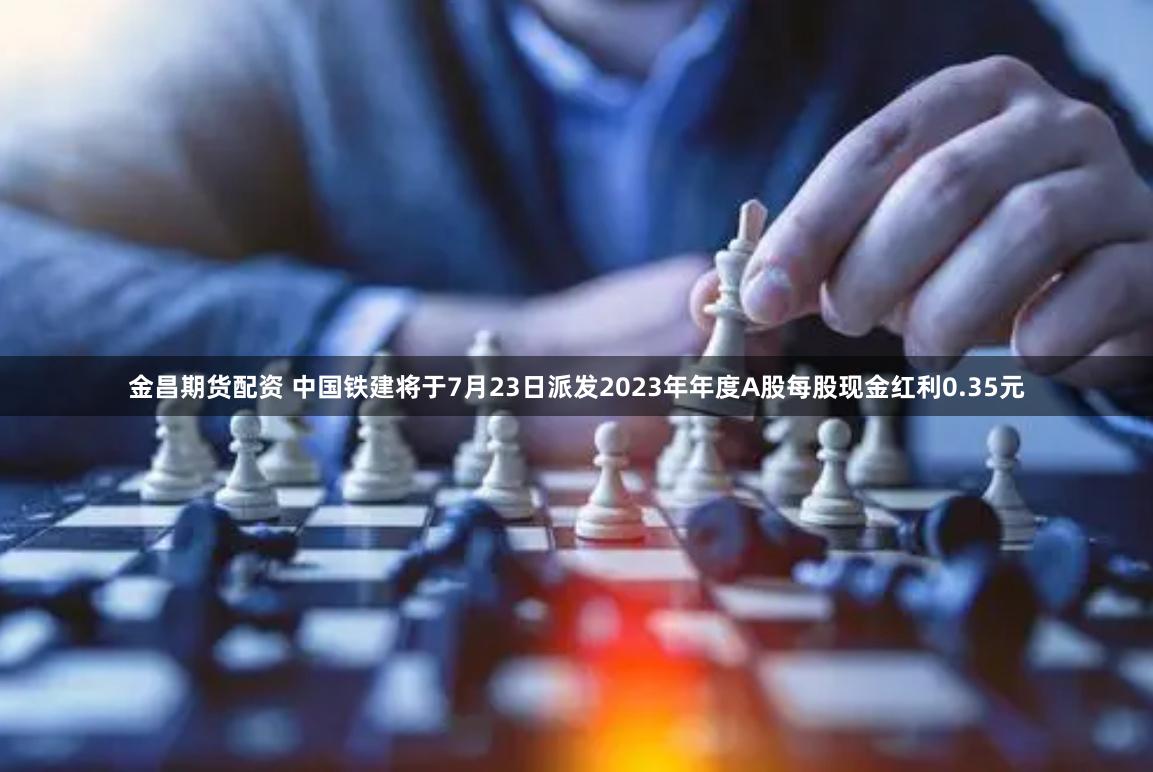 金昌期货配资 中国铁建将于7月23日派发2023年年度A股每股现金红利0.35元