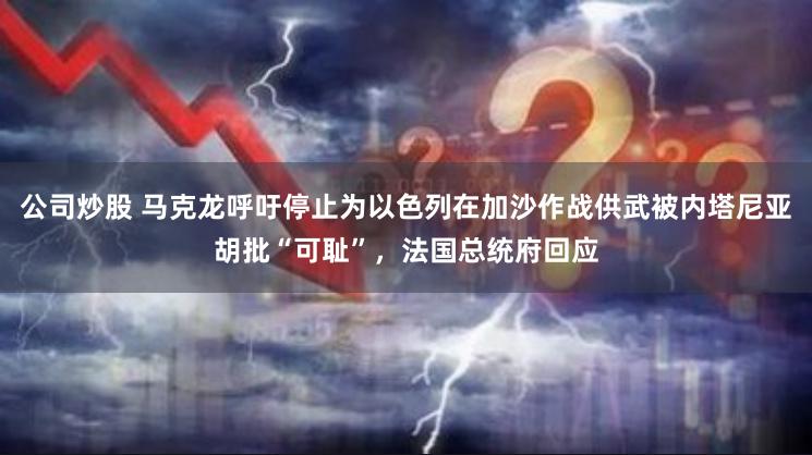 公司炒股 马克龙呼吁停止为以色列在加沙作战供武被内塔尼亚胡批“可耻”，法国总统府回应