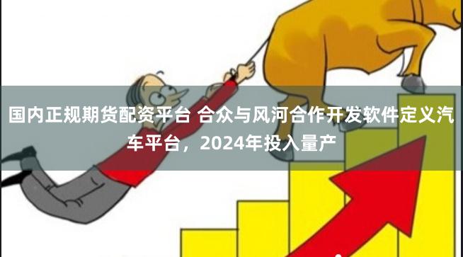 国内正规期货配资平台 合众与风河合作开发软件定义汽车平台，2024年投入量产