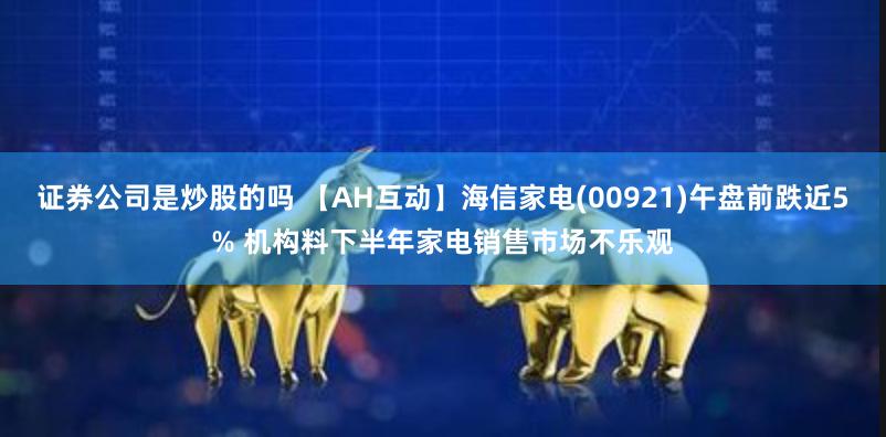 证券公司是炒股的吗 【AH互动】海信家电(00921)午盘前跌近5% 机构料下半年家电销售市场不乐观