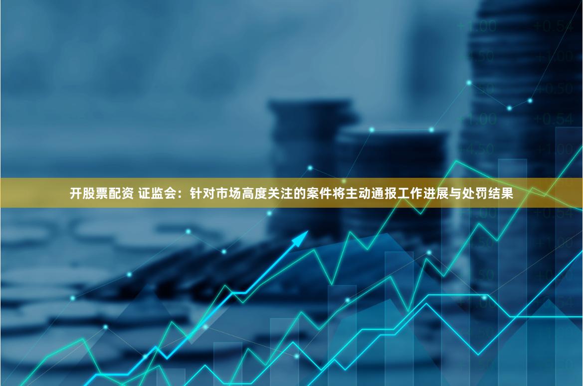 开股票配资 证监会：针对市场高度关注的案件将主动通报工作进展与处罚结果
