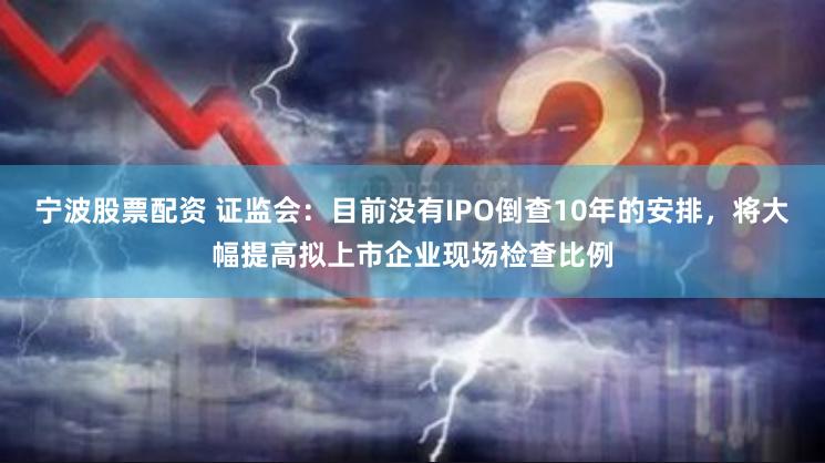 宁波股票配资 证监会：目前没有IPO倒查10年的安排，将大幅提高拟上市企业现场检查比例