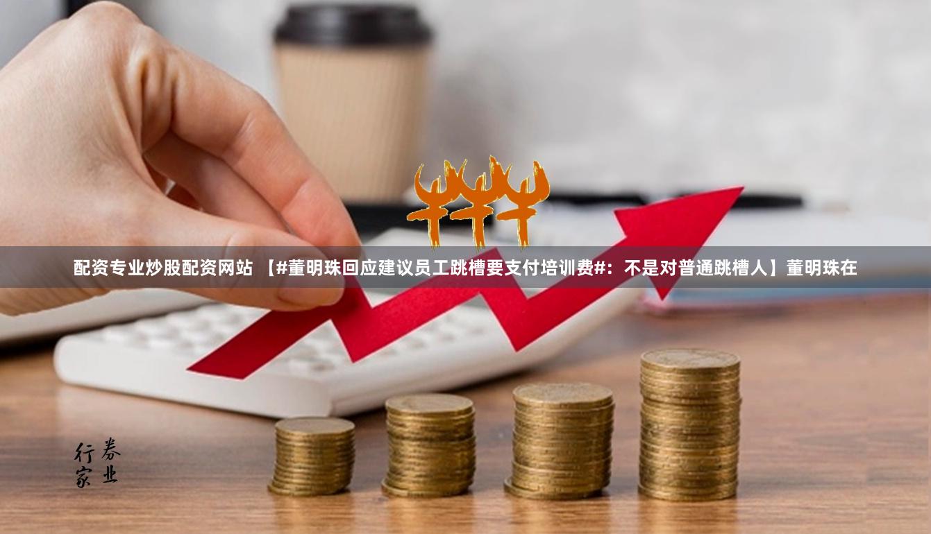配资专业炒股配资网站 【#董明珠回应建议员工跳槽要支付培训费#：不是对普通跳槽人】董明珠在