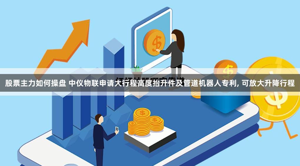 股票主力如何操盘 中仪物联申请大行程高度抬升件及管道机器人专利, 可放大升降行程