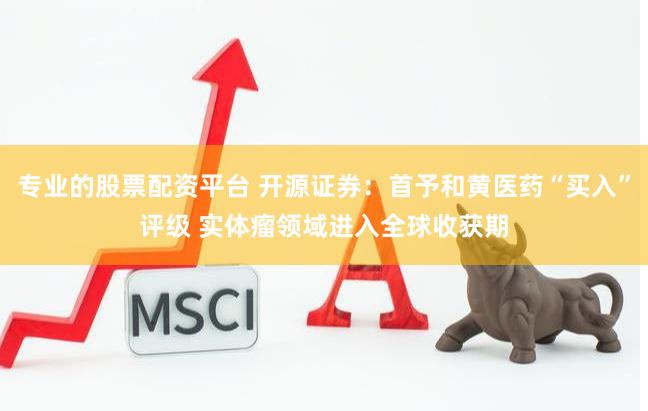 专业的股票配资平台 开源证券：首予和黄医药“买入”评级 实体瘤领域进入全球收获期