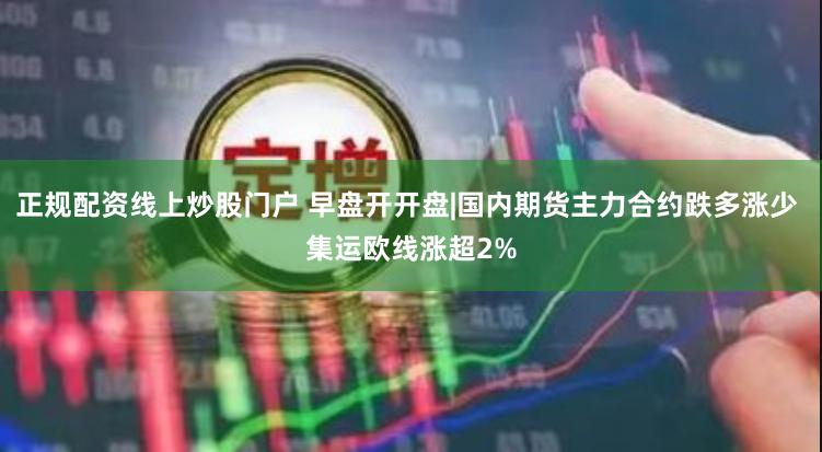 正规配资线上炒股门户 早盘开开盘|国内期货主力合约跌多涨少 集运欧线涨超2%
