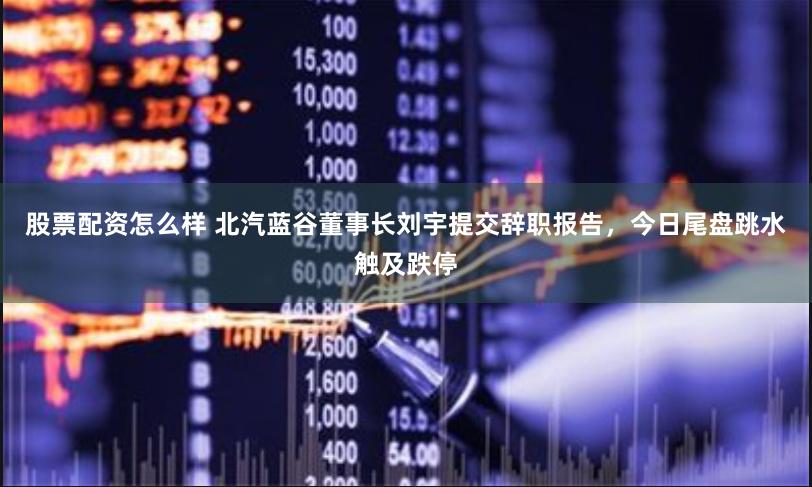 股票配资怎么样 北汽蓝谷董事长刘宇提交辞职报告，今日尾盘跳水触及跌停