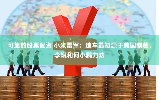 可靠的股票配资 小米雷军：造车最初源于美国制裁，李斌和何小鹏力劝