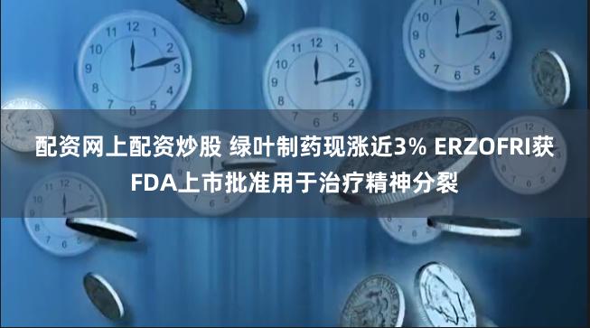 配资网上配资炒股 绿叶制药现涨近3% ERZOFRI获FDA上市批准用于治疗精神分裂