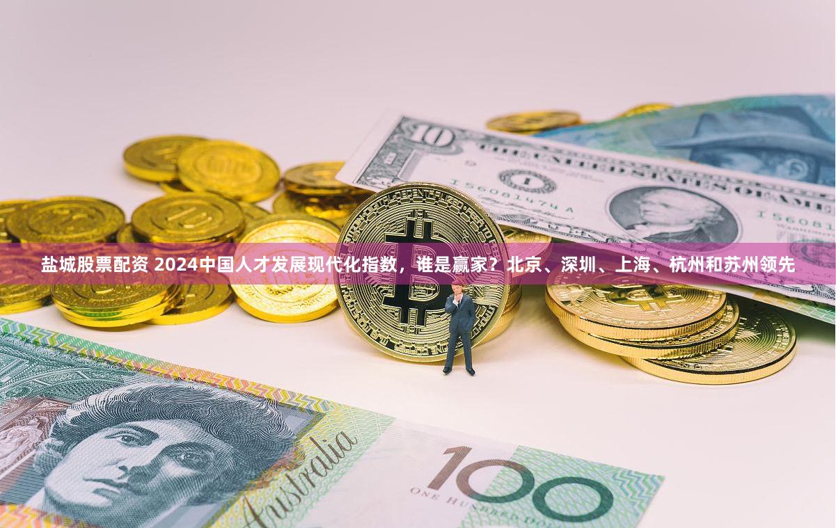 盐城股票配资 2024中国人才发展现代化指数，谁是赢家？北京、深圳、上海、杭州和苏州领先