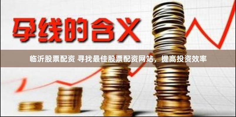 临沂股票配资 寻找最佳股票配资网站，提高投资效率