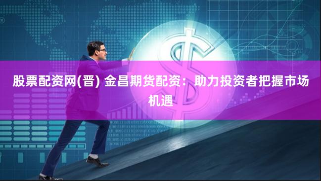 股票配资网(晋) 金昌期货配资：助力投资者把握市场机遇
