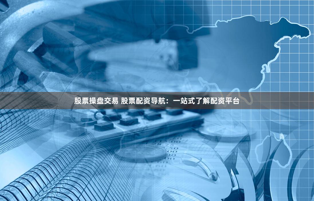股票操盘交易 股票配资导航：一站式了解配资平台