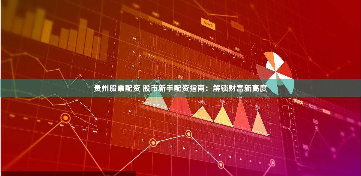 贵州股票配资 股市新手配资指南：解锁财富新高度