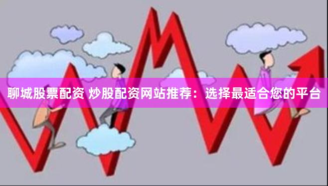 聊城股票配资 炒股配资网站推荐：选择最适合您的平台