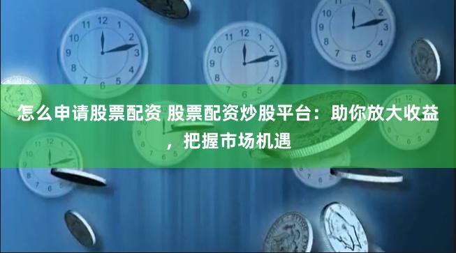 怎么申请股票配资 股票配资炒股平台：助你放大收益，把握市场机遇