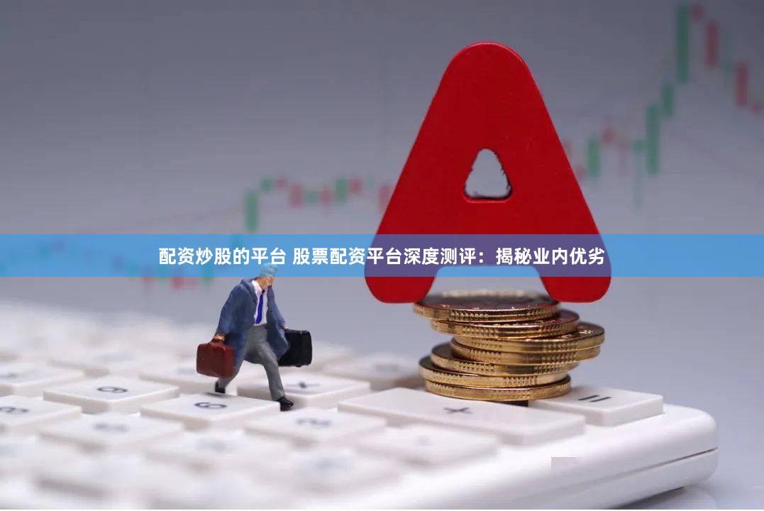 配资炒股的平台 股票配资平台深度测评：揭秘业内优劣