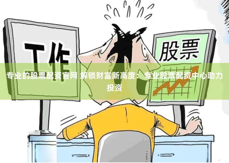 专业的股票配资官网 解锁财富新高度：专业股票配资中心助力投资